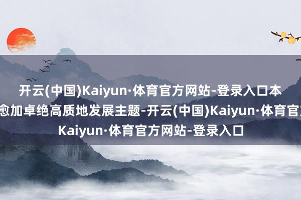 开云(中国)Kaiyun·体育官方网站-登录入口本届连络签约容颜愈加卓绝高质地发展主题-开云(中国)Kaiyun·体育官方网站-登录入口