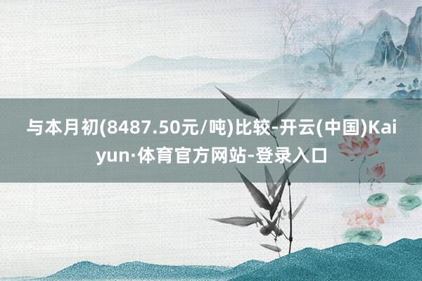 与本月初(8487.50元/吨)比较-开云(中国)Kaiyun·体育官方网站-登录入口