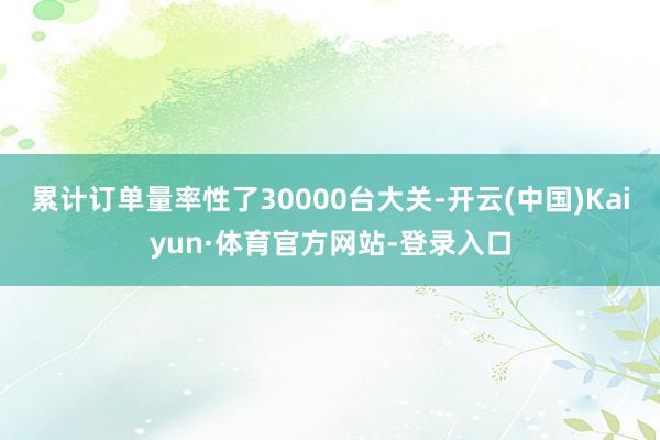 累计订单量率性了30000台大关-开云(中国)Kaiyun·体育官方网站-登录入口