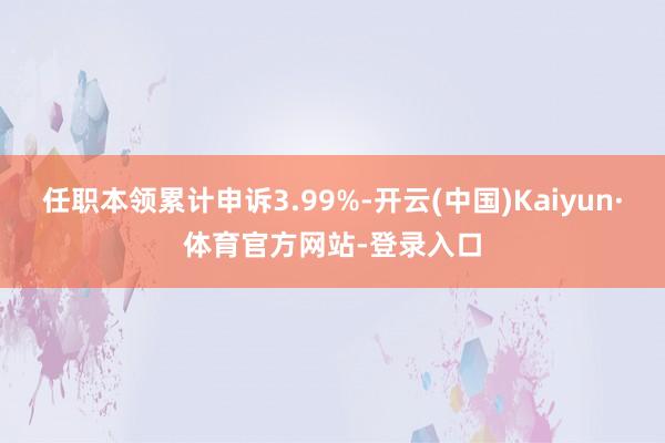 任职本领累计申诉3.99%-开云(中国)Kaiyun·体育官方网站-登录入口