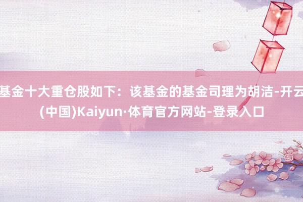 基金十大重仓股如下：该基金的基金司理为胡洁-开云(中国)Kaiyun·体育官方网站-登录入口