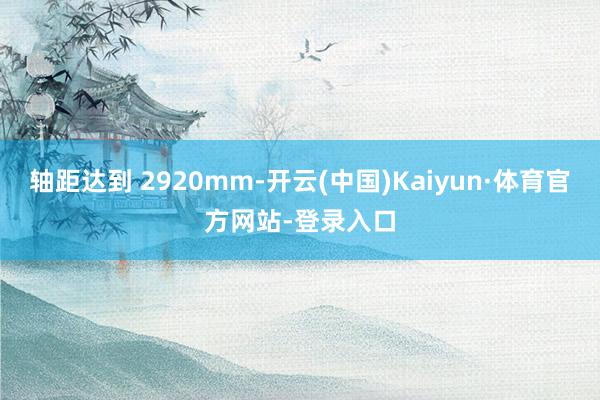 轴距达到 2920mm-开云(中国)Kaiyun·体育官方网站-登录入口