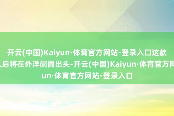 开云(中国)Kaiyun·体育官方网站-登录入口这款手机展望不久后将在外洋阛阓出头-开云(中国)Kaiyun·体育官方网站-登录入口