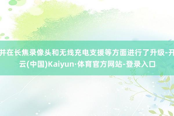 并在长焦录像头和无线充电支援等方面进行了升级-开云(中国)Kaiyun·体育官方网站-登录入口