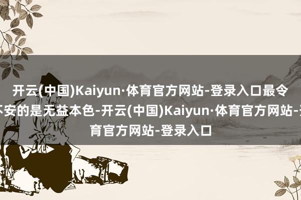 开云(中国)Kaiyun·体育官方网站-登录入口最令他感到不安的是无益本色-开云(中国)Kaiyun·体育官方网站-登录入口