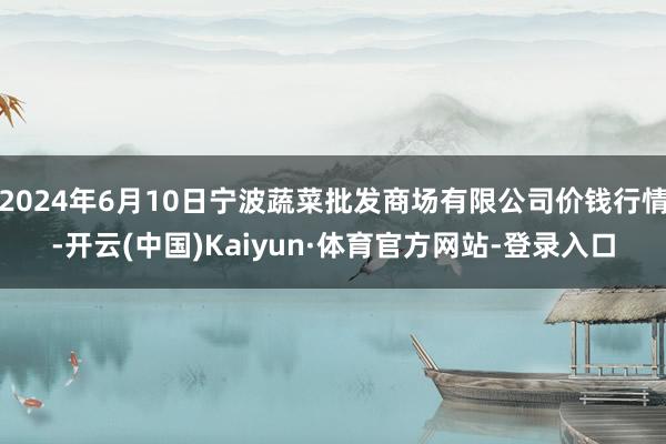 2024年6月10日宁波蔬菜批发商场有限公司价钱行情-开云(中国)Kaiyun·体育官方网站-登录入口