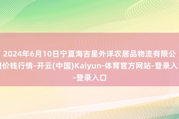 2024年6月10日宁夏海吉星外洋农居品物流有限公司价钱行情-开云(中国)Kaiyun·体育官方网站-登录入口