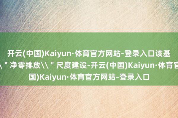 开云(中国)Kaiyun·体育官方网站-登录入口该基地按照外洋先进\＂净零排放\＂尺度建设-开云(中国)Kaiyun·体育官方网站-登录入口