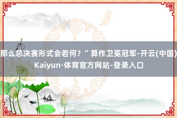 那么总决赛形式会若何？”算作卫冕冠军-开云(中国)Kaiyun·体育官方网站-登录入口