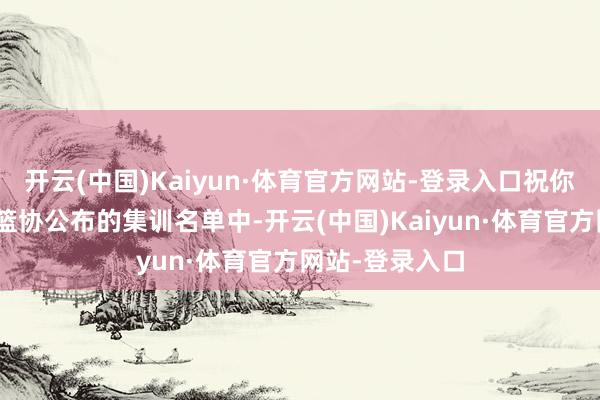 开云(中国)Kaiyun·体育官方网站-登录入口祝你好运！”此前篮协公布的集训名单中-开云(中国)Kaiyun·体育官方网站-登录入口