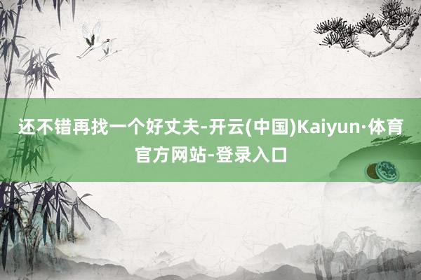 还不错再找一个好丈夫-开云(中国)Kaiyun·体育官方网站-登录入口