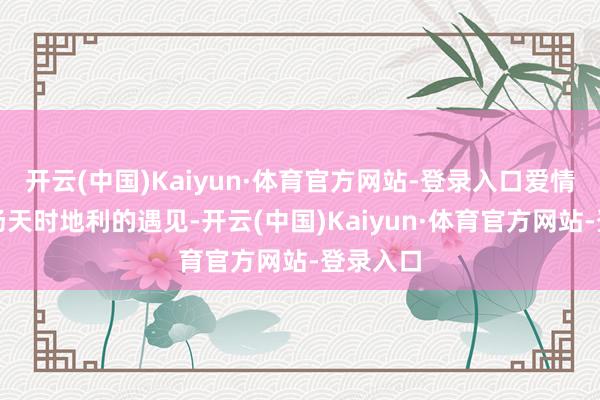 开云(中国)Kaiyun·体育官方网站-登录入口爱情即是一场天时地利的遇见-开云(中国)Kaiyun·体育官方网站-登录入口