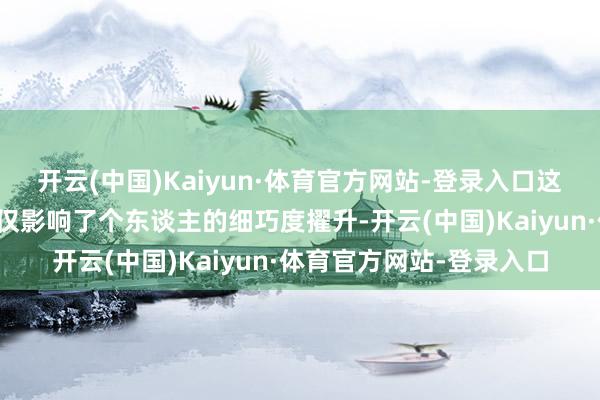 开云(中国)Kaiyun·体育官方网站-登录入口这么他们在外出的时候不仅影响了个东谈主的细巧度擢升-开云(中国)Kaiyun·体育官方网站-登录入口