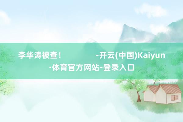 李华涛被查！              -开云(中国)Kaiyun·体育官方网站-登录入口