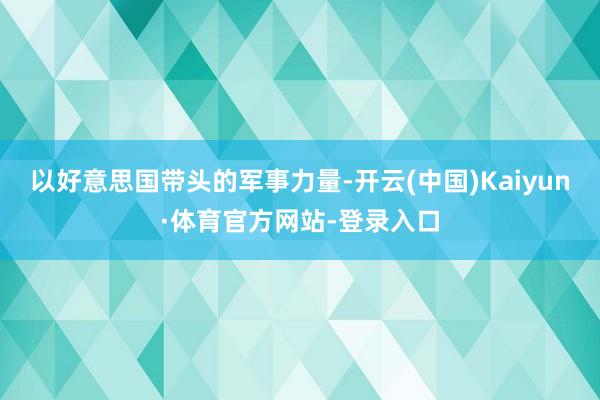 以好意思国带头的军事力量-开云(中国)Kaiyun·体育官方网站-登录入口