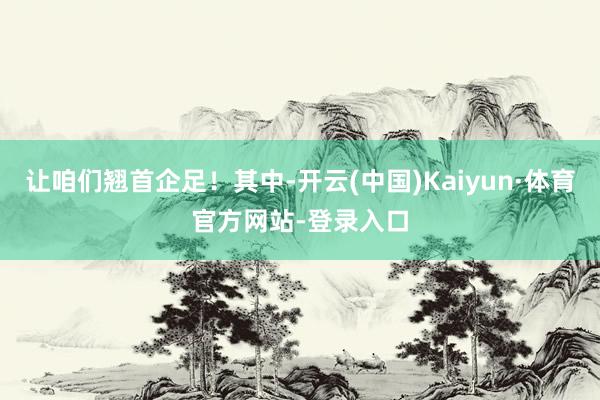 让咱们翘首企足！其中-开云(中国)Kaiyun·体育官方网站-登录入口