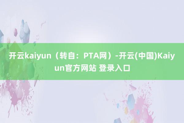 开云kaiyun（转自：PTA网）-开云(中国)Kaiyun官方网站 登录入口