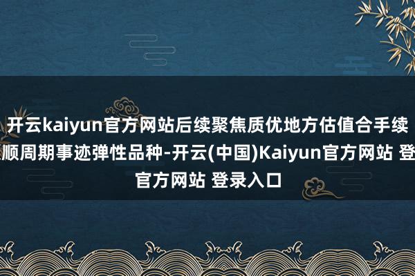 开云kaiyun官方网站后续聚焦质优地方估值合手续设备及顺周期事迹弹性品种-开云(中国)Kaiyun官方网站 登录入口