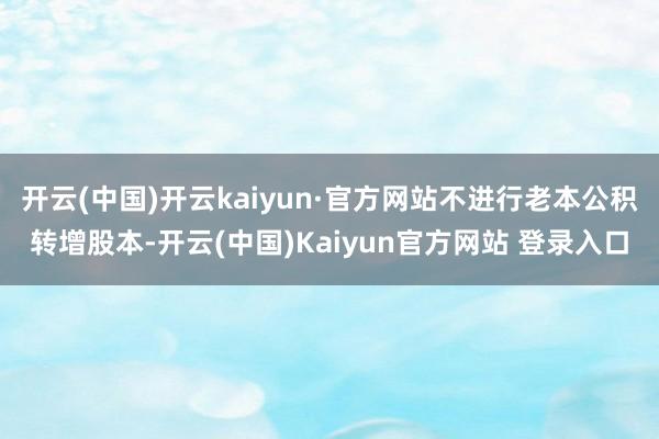 开云(中国)开云kaiyun·官方网站不进行老本公积转增股本-开云(中国)Kaiyun官方网站 登录入口