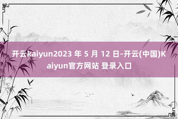 开云kaiyun2023 年 5 月 12 日-开云(中国)Kaiyun官方网站 登录入口