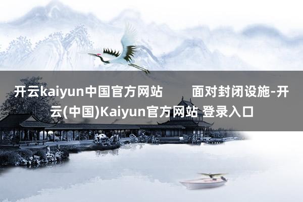 开云kaiyun中国官方网站        面对封闭设施-开云(中国)Kaiyun官方网站 登录入口