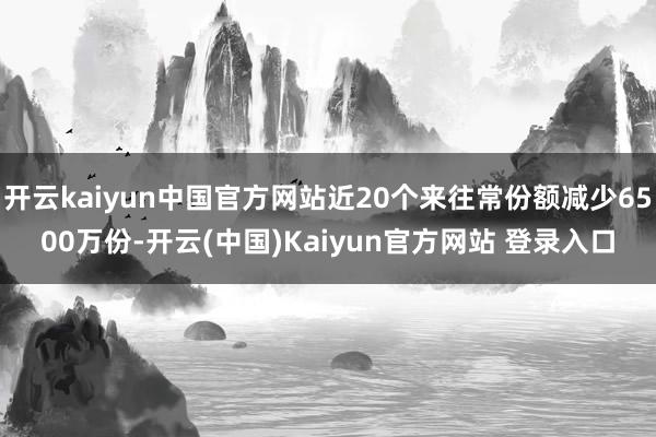 开云kaiyun中国官方网站近20个来往常份额减少6500万份-开云(中国)Kaiyun官方网站 登录入口