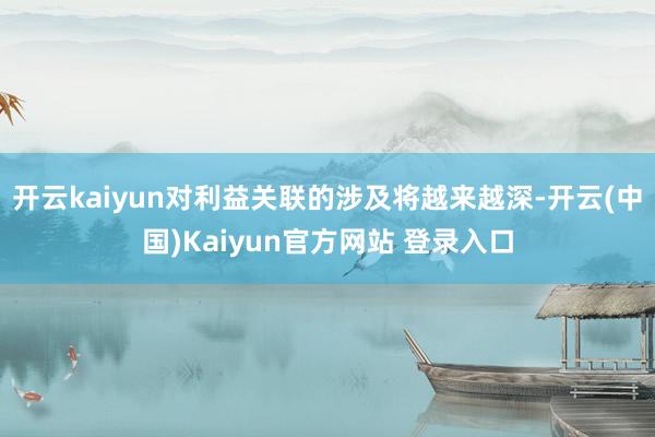 开云kaiyun对利益关联的涉及将越来越深-开云(中国)Kaiyun官方网站 登录入口