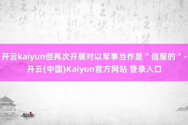 开云kaiyun但再次开展对以军事当作是＂信服的＂-开云(中国)Kaiyun官方网站 登录入口