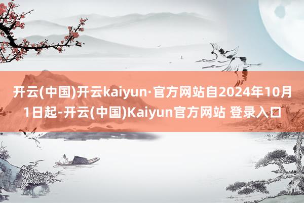 开云(中国)开云kaiyun·官方网站自2024年10月1日起-开云(中国)Kaiyun官方网站 登录入口