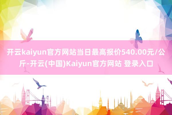 开云kaiyun官方网站当日最高报价540.00元/公斤-开云(中国)Kaiyun官方网站 登录入口