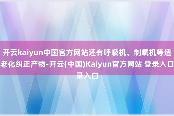 开云kaiyun中国官方网站还有呼吸机、制氧机等适老化纠正产物-开云(中国)Kaiyun官方网站 登录入口