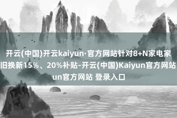 开云(中国)开云kaiyun·官方网站针对8+N家电家具给给以旧换新15%、20%补贴-开云(中国)Kaiyun官方网站 登录入口