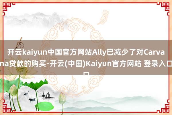 开云kaiyun中国官方网站Ally已减少了对Carvana贷款的购买-开云(中国)Kaiyun官方网站 登录入口