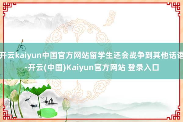 开云kaiyun中国官方网站留学生还会战争到其他话语-开云(中国)Kaiyun官方网站 登录入口