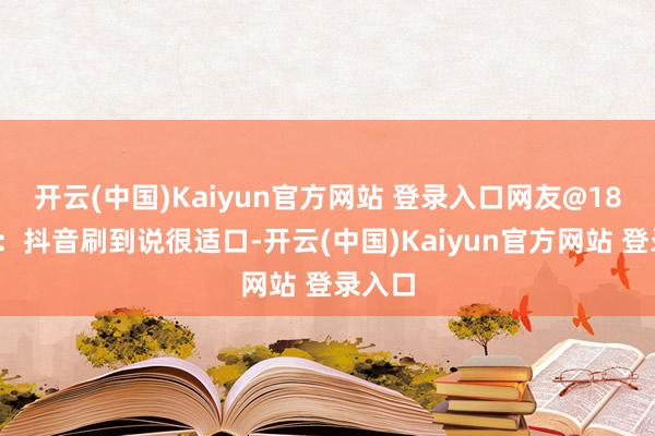 开云(中国)Kaiyun官方网站 登录入口　　网友@180230：抖音刷到说很适口-开云(中国)Kaiyun官方网站 登录入口