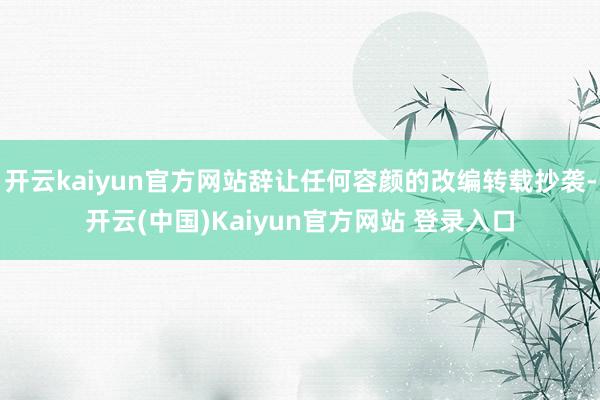 开云kaiyun官方网站辞让任何容颜的改编转载抄袭-开云(中国)Kaiyun官方网站 登录入口