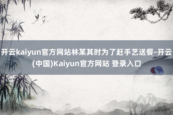 开云kaiyun官方网站林某其时为了赶手艺送餐-开云(中国)Kaiyun官方网站 登录入口