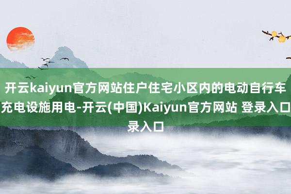 开云kaiyun官方网站住户住宅小区内的电动自行车充电设施用电-开云(中国)Kaiyun官方网站 登录入口