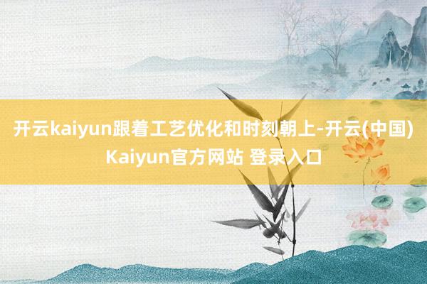 开云kaiyun跟着工艺优化和时刻朝上-开云(中国)Kaiyun官方网站 登录入口