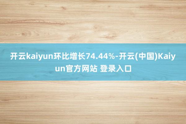 开云kaiyun环比增长74.44%-开云(中国)Kaiyun官方网站 登录入口