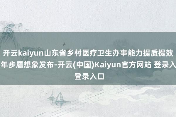 开云kaiyun山东省乡村医疗卫生办事能力提质提效三年步履想象发布-开云(中国)Kaiyun官方网站 登录入口