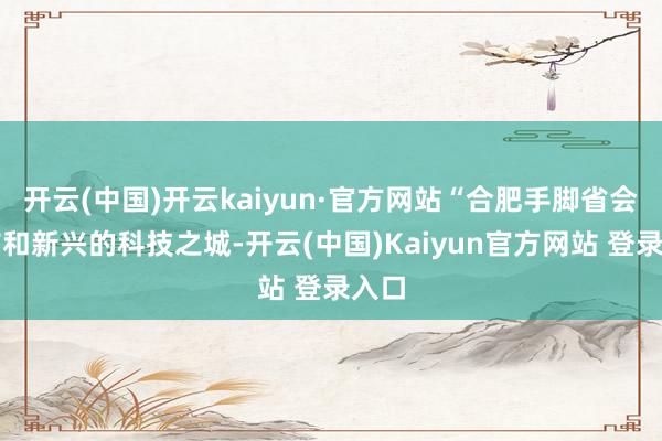 开云(中国)开云kaiyun·官方网站“合肥手脚省会城市和新兴的科技之城-开云(中国)Kaiyun官方网站 登录入口