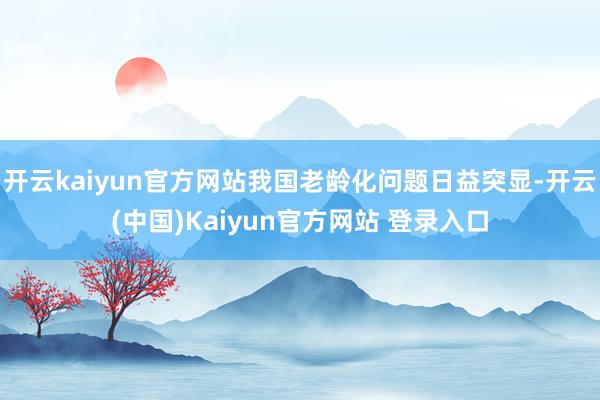 开云kaiyun官方网站我国老龄化问题日益突显-开云(中国)Kaiyun官方网站 登录入口