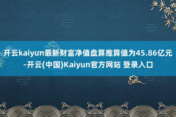 开云kaiyun最新财富净值盘算推算值为45.86亿元-开云(中国)Kaiyun官方网站 登录入口