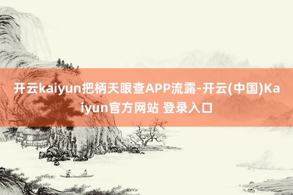 开云kaiyun把柄天眼查APP流露-开云(中国)Kaiyun官方网站 登录入口