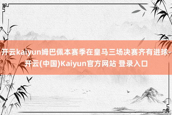 开云kaiyun姆巴佩本赛季在皇马三场决赛齐有进球-开云(中国)Kaiyun官方网站 登录入口