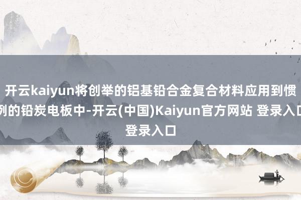 开云kaiyun将创举的铝基铅合金复合材料应用到惯例的铅炭电板中-开云(中国)Kaiyun官方网站 登录入口