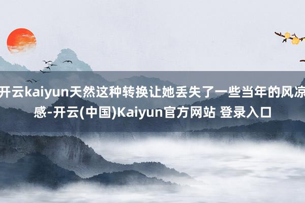 开云kaiyun天然这种转换让她丢失了一些当年的风凉感-开云(中国)Kaiyun官方网站 登录入口