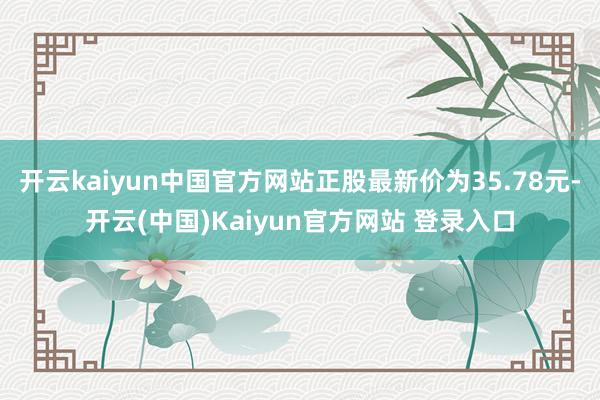 开云kaiyun中国官方网站正股最新价为35.78元-开云(中国)Kaiyun官方网站 登录入口