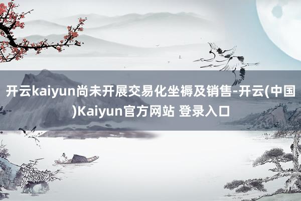 开云kaiyun尚未开展交易化坐褥及销售-开云(中国)Kaiyun官方网站 登录入口